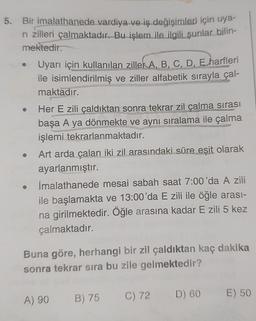 5. Bir imalathanede vardiya ve iş değişimleri için uya-
ri zilleri çalmaktadır. Bu işlem ile ilgili şunlar bilin-
mektedir.
Uyarı için kullanılan ziller A, B, C, D, E harfleri
ile isimlendirilmiş ve ziller alfabetik sırayla çal-
maktadır.
Her E zili çaldıktan sonra tekrar zil çalma sırası
başa A ya dönmekte ve aynı sıralama ile çalma
işlemi tekrarlanmaktadır.
SER
Art arda çalan iki zil arasındaki süre eşit olarak
ayarlanmıştır.
İmalathanede mesai sabah saat 7:00'da A zili
ile başlamakta ve 13:00'da E zili ile öğle arası-
na girilmektedir. Öğle arasına kadar E zili 5 kez
çalmaktadır.
Buna göre, herhangi bir zil çaldıktan kaç dakika
sonra tekrar sıra bu zile gelmektedir?
A) 90
B) 75
C) 72
D) 60
E) 50