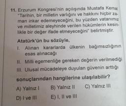 11. Erzurum Kongresi'nin açılışında Mustafa Kemal
"Tarihin, bir milletin varlığını ve hakkını hiçbir za-
man inkar edemeyeceğini, bu yüzden vatanımız
ve milletimiz aleyhinde verilen hükümlerin kesin-
likle bir değer ifade etmeyeceğini" belirtmiştir.
Atatürk'ün bu sözüyle,
I. Alınan kararlarda ülkenin bağımsızlığının
esas alınacağı
II. Milli egemenliğe gereken değerin verilmediği
III. Ulusal mücadeleye duyulan güvenin arttığı
sonuçlarından hangilerine ulaşılabilir?
A) Yalnız I
C) Yalnız III
D) I ve III
B) Yalnız II
E) I, II ve III