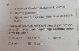 24.
1. Sanayi ve Maadin Bankası'nın kurulması
II. MTA'nın kurulması
III. Ağırlık, uzunluk ve saat sisteminin değiştiril-
mesi
Yukarıdakilerden hangileri sanayi yatırımları-
ni arttırma ve dışa bağımlılığı azaltma ama-
cıyla ilgilidir?
A) Yalnız I
D) I ve II
B) Yalnız II
E) I, II ve III
C) Yalnız III