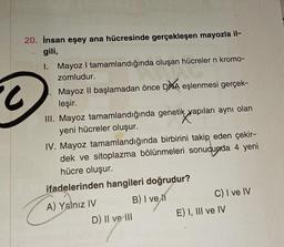 20. İnsan eşey ana hücresinde gerçekleşen mayozla il-
gili,
.
1. Mayoz I tamamlandığında oluşan hücreler n kromo-
zomludur.
Mayoz II başlamadan önce DNA eşlenmesi gerçek-
leşir.
III. Mayoz tamamlandığında genetik yapıları aynı olan
yeni hücreler oluşur.
IV. Mayoz tamamlandığında birbirini takip eden çekir-
dek ve sitoplazma bölünmeleri sonucunda 4 yeni
hücre oluşur.
ifadelerinden hangileri doğrudur?
CA
A) Yalnız IV
D) Il ve ill
B) I ve
C) I've IV
E) I, III ve IV