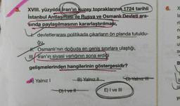 3.
XVIII. yüzyılda İran'ın kuzey topraklarının 1724 tarihli
İstanbul Antlaşması ile Rusya ve Osmanlı Devleti ara-
sında paylaşılmasının kararlaştırılması,
devletlerarası politikada çıkarların ön planda tutuldu-
ğu
H. Osmanlı'nın doğuda en geniş sınırlara ulaştığı,
!!
Iran'ın siyasi varlığının sona erdiği
Tran
gelişmelerinden hangilerinin göstergesidir?
Yalnız I
D)Ivetl
B) Yalnız II
E) I ve III
C) Yalnız
6.
X
la
S
u
S
B
ya