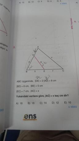 EF üçgenlen
akışacak
riliyor ve
DEO
2.
A) 12
B
A) 18
B) 10
6
D
5
C) 9
ens
E
D) 8
7
E) 6
4. VIDEO
ABC üçgeninde, |DE| = 2-|AD| = 8 cm
|BD| = 6 cm, |BE| = 5 cm
|EC| = 7 cm, |AC| = x
Yukarıdaki verilere göre, |AC| = x kaç cm dir?
B) 16
C) 14 D) 12
C
ens Yayınları
E) 10
4. VIDEO