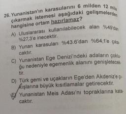26. Yunanistan'ın karasularını 6 milden 12 mile
çıkarmak istemesi aşağıdaki gelişmelerden
hangisine ortam hazırlamaz?
A) Uluslararası kullanılabilecek alan %49'dan
%27,3'e inecektir.
B) Yunan karasuları %43.6'dan %64,1'e çıka-
caktır.
C) Yunanistan Ege Denizi'ndeki adaların çoklu-
ğu nedeniyle egemenlik alanını genişletecek-
tir.
D) Türk gemi ve uçakların Ege'den Akdeniz'e çı-
kışlarına büyük kısıtlamalar getirecektir.
E Yunanistan Meis Adası'nı topraklarına kata-
caktır.