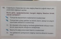 10. Coğrafyanın ilkelerden biri olan dağılış ilkesi bir coğrafi olayın yer-
yüzündeki dağılışını açıklar.
Buna göre, aşağıdakilerden hangisi dağılış ilkesine örnek
olarak verilebilir?
A) Türkiye'de depremlerin nedenlerinin incelenmesi
B) Türkiye'deki yüzey şekilleri ve iklimin; tarım, sanayi ve ulaşım
üzerindeki etkilerinin incelenmesi
C) Bir ülkedeki nüfus dağılışı haritada gösterilerek nüfusun nere-
de sık veya seyrek olduğunun anlaşılması
"D)
E)
Basınç ile yağış arasındaki ilişkinin incelenmesi
Yer şekillerinin yerleşmenin dağılışı üzerine etkisinin incelen-
mesi