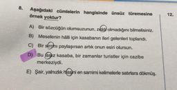 8.
Aşağıdaki cümlelerin hangisinde ünsüz türemesine
örnek yoktur?
A) Bir sözcüğün olumsuzunun, zıddı olmadığını bilmelisiniz.
B) Meselenin hâlli için kasabanın ileri gelenleri toplandı.
C) Bir sirrmı paylaşırsan artık onun esiri olursun.
D) Bu ssiz kasaba, bir zamanlar turistler için cazibe
merkeziydi.
E) Şair, yalnızlık hissini en samimi kelimelerle satırlara dökmüş.
12.