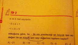 /benimhocam
TIP 2
a ve b reel sayılardır.
-3≤a<1
-1≤b<5
olduğuna göre, 2a - 3b nin alabileceği en büyük tam sayı
değeri ile en küçük tam sayı değerinin toplamı kaçtır?
A) -21
B) -16
C) -13
D) -8
E) -4
Fo