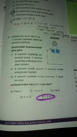 (
A) KL arasından geri döner,
B) LM arasında durur.
C) KM arasında kinetik enerjisi sıfır olur.
DM noktasından yatay atış hareketi yapar.
E) Potansiyel enerjisi sürekli artar.
1m100 = m. 10-3
2
50=30+ x =) hizi vor surtunme
Olmadığı için
miden
2. Kütleleri 2m ve m olan X ve
Y cisimleri şekildeki sistemde
serbest bırakılıyor.
Sürtünmeler önemsenmedi-
ğine göre,
I. X cisminin kaybettiği po-
tansiyel enerji, Y cisminin
kazandığı potansiyel ener-
jiden fazladır.
A) Yalnız I
sonra yatay
B) Yalnız II
otic hareketi
II. X cisminin kinetik enerjisi, Y cisminin kinetik
enerjisinden fazladır.
D) II ve Ill
III. X cisminin mekanik enerjisi azalırken, Y cismi-
nin artar.
verilenlerinden hangileri doğrudur?
2m
C) I ve II
yopor
E) I, II ve Ill
AYT FIZIK VIDEO ANLATIM FASİKÜLLERİ
Şekilde
kılıyor.
Bu
1.
11.
III
V
(