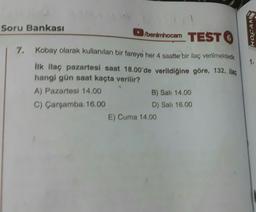 Soru Bankası
7.
/benimhocam TEST 6
Kobay olarak kullanılan bir fareye her 4 saatte bir ilaç verilmektedir.
İlk ilaç pazartesi saat 18.00'de verildiğine göre, 132. ilaç
hangi gün saat kaçta verilir?
A) Pazartesi 14.00
C) Çarşamba.16.00
B) Sali 14.00
D) Sali 16.00
E) Cuma 14.00
HOCAM
1.