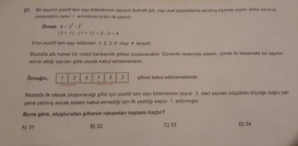 27.
Bir sayının pozitif tam sayı bölenlerinin sayısını bulmak için, sayı asal çarpanlarına ayrılmış biçimde yazılır. Daha sonra bu
çarpanların üsleri 1 artırılarak birbiri ile çarpılır.
Örnek: 6-2¹-3
(1+1) (1+1)=2·2=4
6'nın pozitif tam sayı bölenleri 1, 2,