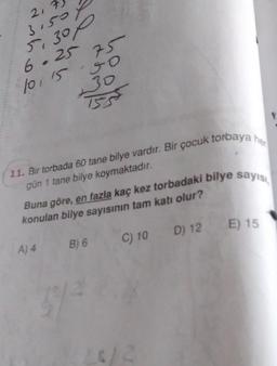 2,
3.50
5,300
6.25
10 15 50
30
153
11. Bir torbada 60 tane bilye vardır. Bir çocuk torbaya her
gün 1 tane bilye koymaktadır.
75
Buna göre, en fazla kaç kez torbadaki bilye sayısı
konulan bilye sayısının tam katı olur?
C) 10
A) 4
B) 6
372
D) 12 E) 15