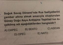 Soğuk Savaş Dönemi'nde Rus faaliyetlerini
çember altına almak amacıyla oluşturulan
Güney Doğu Asya Antlaşma Teşkilatı'nın kı-
saltılmış adı aşağıdakilerden hangisidir?
B) SEATO
C) ASEAN
A) OAPEC
D) OPEC
E) NATO