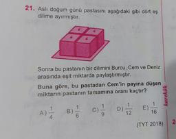 21. Aslı doğum günü pastasını aşağıdaki gibi dört eş
dilime ayırmıştır.
Sonra bu pastanın bir dilimini Burcu, Cem ve Deniz
arasında eşit miktarda paylaştırmıştır.
Buna göre, bu pastadan Cem'in payına düşen
miktarın pastanın tamamına oranı kaçtır?
A)
4
B)
6
C)
1
9
D)
1
12
E)
1
16
karekök
(TYT 2018)
2