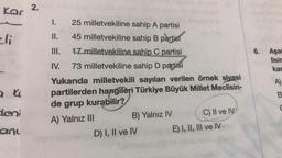 Kar
li
a 4
deni
any
2.
1. 25 milletvekiline sahip A partisi
II.
45 milletvekiline sahip B partisi
III. 17 milletvekiline sahip C partisi
IV. 73 milletvekiline sahip D partisi
Yukarıda milletvekili sayıları verilen örnek siyasi
partilerden hangileri Türkiye Büyük Millet Meclisin-
de grup kurabilir?
A) Yalnız III
B) Yalnız IV
D) I, II ve IV
(C) II ve IV
E) I, II, III ve IV
6. Aşağ
lisir
kar
A)
B
C