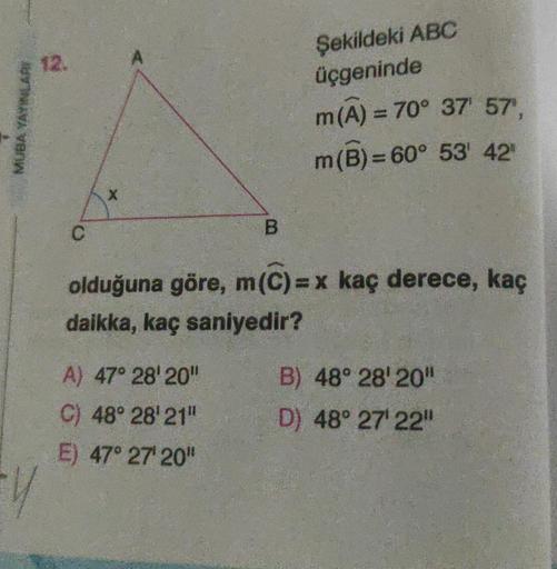 MUBA YAYINLARI
12.
Y
C
X
A
B
A) 47° 28' 20"
C) 48° 28' 21"
E) 47° 27' 20"
Şekildeki ABC
üçgeninde
m(A) = 70° 37' 57",
m(B) = 60° 53' 42"
olduğuna göre, m(C)=x kaç derece, kaç
daikka, kaç saniyedir?
B) 48° 28' 20"
D) 48° 27¹ 22"