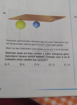 5
34.
Karşıdan görünümleri dairesel olan iki uçan balonların düz
bir tavana takılı kalmış görünümleri yukarıdaki gibidir.
Mavi ve sarı balonların yarıçapları sırasıyla 3 ve 8 birimdir.
Balonlar arası en kısa uzaklık 2 birim olduğuna göre,
balonların tavana temas ettikleri noktalar olan A ile B
noktaları arası uzaklık kaç birimdir?
A) 5
B) 8
C) 9
D) 12
E) 15
36.