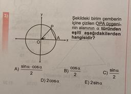 3)
A)
10000
a
DAO BA
nd 84 al
sina cosa
2
Shibmhid
D) 2 cos a
·X
B)
Şekildeki birim çemberin
içine çizilen OPA üçgeni-
nin alanının a türünden
eşiti aşağıdakilerden
hangisidir?
Cos a
2
8
et (8
sin a
C)
0100 snupublo 2
E) 2 sina
SP(A