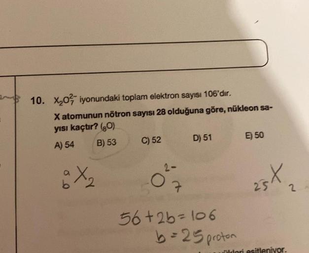 10. X₂0 iyonundaki toplam elektron sayısı 106'dır.
X atomunun nötron sayısı 28 olduğuna göre, nükleon sa-
yısı kaçtır? (80)
A) 54
B) 53
a X₂2
C) 52
D) 51
7
56+2b=106
b=25 proton
E) 50
ast
2
üldeni esitleniyor.