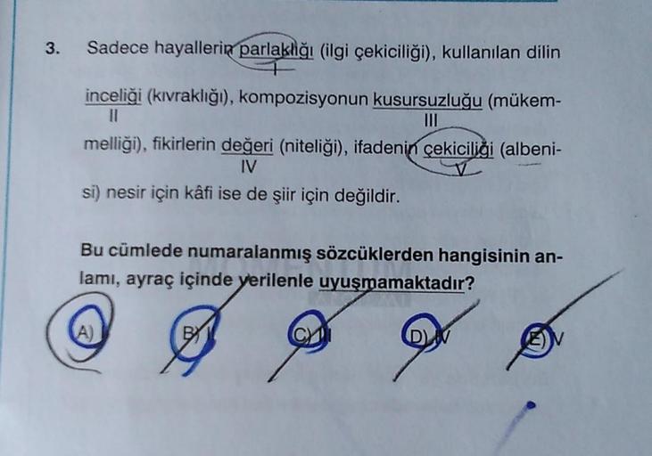 Sadece hayallerin parlaklığı (ilgi çekiciliği), kullanılan dilin
inceliği (kıvraklığı), kompozisyonun kusursuzluğu (mükem-
III
melliği), fikirlerin değeri (niteliği), ifadenin çekiciliği (albeni-
IV
si) nesir için kâfi ise de şiir için değildir.
Bu cümlede