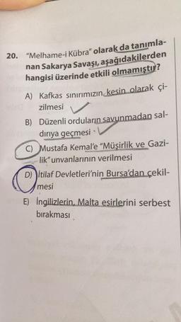 20. "Melhame-i Kübra" olarak da tanımla-
nan Sakarya Savaşı, aşağıdakilerden
hangisi üzerinde etkili olmamıştır?
A) Kafkas sınırımızın kesin olarak çi-
✓
zilmesi
B) Düzenli orduların savunmadan sal-
dırıya geçmesi
e
C) Mustafa Kemal'e "Müşirlik ve Gazi-
lik" unvanlarının verilmesi
D) İtilaf Devletleri'nin Bursa'dan çekil-
mesi
E) İngilizlerin, Malta esirlerini serbest
bırakması
