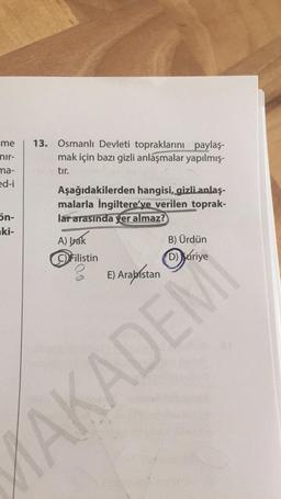 me
nir-
ma-
ed-i
5n-
ki-
13. Osmanlı Devleti topraklarını paylaş-
mak için bazı gizli anlaşmalar yapılmış-
tır.
Aşağıdakilerden hangisi, gizli anlaş-
malarla İngiltere'ye verilen toprak-
lar arasında yer almaz?
A) brak
C) Filistin
E) Arabistan
B) Ürdün
AKADEM