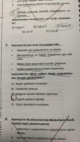 1
S
I.
çok tanrılı hayatın
II. ticari faaliyetlerin Mekke ve çevresinde yapılma-
SI,
M
A
L
III. kabileler arasında üstünlük mücadelesinin ya-
şanması
etkenlerinden hangilerinin yol açtığı söylenebi-
lir?
A) Yalnız
●
●
D) Lve III
5. İslamiyet öncesi Arap Yarımadası'nda;
dışarıdan göç faaliyetlerinin az olması,
Mezopotamya ve Filistin bölgelerine göç edil-
mesi,
Mekke-Şam arasındaki ticaretin gelişmesi,
bedevi yaşam tarzının önem kazanması
faaliyetlerinin temel nedeni olarak aşağıdakiler-
den hangisi gösterilebilir?
B) Yalnız II
onvers
A) Büyük şehirlerin olmaması
B) Kabilecilik anlayışı
II.
C) Yalnız III
E) II ve III
I
6. İslamiyet'in ilk dönemlerinde Mekkelilerin Müslü-
manlara tepki göstermesinde
111
Bölgenin sürekli istilalara uğraması
gra
Coğrafi şartların ağırlığı
E) Güçlü devletlerin kurulması
1. toplumların alışkanlıklarını değiştirmenin zaman
alması,
bazı çevrelerin çıkarlarına aykırı olması,
int