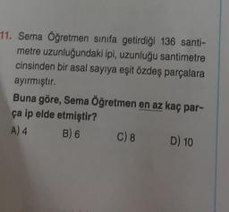 11. Sema Öğretmen sınıfa getirdiği 136 santi-
metre uzunluğundaki ipi, uzunluğu santimetre
cinsinden bir asal sayıya eşit özdeş parçalara
ayırmıştır.
Buna göre, Sema Öğretmen en az kaç par-
ça ip elde etmiştir?
A) 4
B) 6
C) 8
D) 10