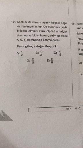 12. Analitik düzlemde açının köşesi orijin 15. Analis
ve başlangıç kenan Ox ekseninin pozi-
tif kısmi olmak üzere, ölçüsü a radyan
olan açının bitim kenarı, birim çemberi
A'(0, 1) noktasında kesmektedir.
ve ba
kısm
olan
P nc
Buna göre, a değeri kaçtır?
A)