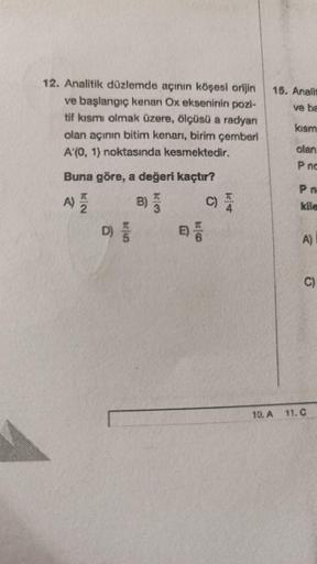 12. Analitik düzlemde açının köşesi orijin 15. Analis
ve başlangıç kenan Ox ekseninin pozi-
tif kısmi olmak üzere, ölçüsü a radyan
olan açının bitim kenarı, birim çemberi
A'(0, 1) noktasında kesmektedir.
ve ba
kısm
olan
P nc
Buna göre, a değeri kaçtır?
A) 