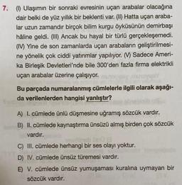 7. (1) Ulaşımın bir sonraki evresinin uçan arabalar olacağına
dair belki de yüz yıllık bir beklenti var. (II) Hatta uçan araba-
lar uzun zamandır birçok bilim kurgu öyküsünün demirbaşı
hâline geldi. (III) Ancak bu hayal bir türlü gerçekleşemedi.
(IV) Yine de son zamanlarda uçan arabaların geliştirilmesi-
ne yönelik çok ciddi yatırımlar yapılıyor. (V) Sadece Ameri-
ka Birleşik Devletleri'nde bile 300'den fazla firma elektrikli
uçan arabalar üzerine çalışıyor.
noviny
Bu parçada numaralanmış cümlelerle ilgili olarak aşağı-
da verilenlerden hangisi yanlıştır?
A) I. cümlede ünlü düşmesine uğramış sözcük vardır.
B) II. cümlede kaynaştırma ünsüzü almış birden çok sözcük
vardır.
Jasmien Dn0 @
C) III. cümlede herhangi bir ses olayı yoktur.
D) IV. cümlede ünsüz türemesi vardır.
E) V. cümlede ünsüz yumuşaması kuralına uymayan bir
sözcük vardır.