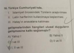 16. Türkiye Cumhuriyeti'nde,
1. İslamiyet öncesindeki Türklerin araştırılması
II. Latin harflerinin kullanılmaya başlanması
III. Hatay'ın anavatana katılması
u
gelişmelerinden hangileri ulusal duyguların
gelişmesine katkı sağlamıştır?
A) Yalnız I
c/₁v
I ve III
I, II ve III
B) Yalnız II
D) II ve III