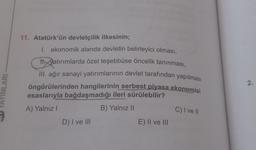NLARI
11. Atatürk'ün devletçilik ilkesinin;
I. ekonomik alanda devletin belirleyici olması,
11. Vatırımlarda özel teşebbüse öncelik tanınması,
III. ağır sanayi yatırımlarının devlet tarafından yapılması
öngörülerinden hangilerinin serbest piyasa ekonomisi
esaslarıyla bağdaşmadığı ileri sürülebilir?
A) Yalnız I
B) Yalnız II
D) I ve III
E) II ve III
C) I ve II
2.