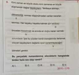 9. Kimi zaman en büyük dostu kimi zamansa en büyük
düşmanıdır dağlar kayakçıların. Tehlikeye atılmayı,
1
dikkatsizliği, sonrası düşünülmeden verilen kararları
11
sevmez. Her kayakçı hayatta kalmak için tehlikeyi
III
önceden hissetmek ve anında en doğru kararı vermek
IV
zorundadır. İşte bu yüzden kendi branşlarında ilerlemek
isteyen kayakçıların dağlarla oyun oynanmayacağını
V
bilmeleri gerekir.
Bu parçadaki numaralanmış sözcüklerin hangisinde
birden fazla ses olayı vardır?
A) I.
B) II.
C) III.
D) IV.
E) V.
2015-LYS