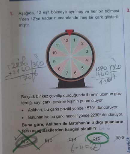 1. Aşağıda, 12 eşit bölmeye ayrılmış ve her bir bölmesi
1'den 12'ye kadar numaralandırılmış bir çark gösteril-
miştir.
1 13
+2230 360
-+2160₂
7016
11
10
9
8
12 1
7 6
2
5
3
4
1570 1360
1440
130/4
Bu çark bir kez çevrilip durduğunda ibrenin ucunun gös-
terdi