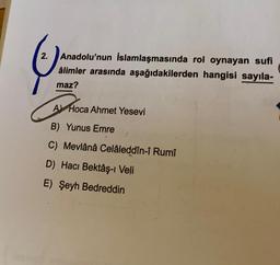Anadolu'nun İslamlaşmasında rol oynayan sufi
âlimler arasında aşağıdakilerden hangisi sayıla-
maz?
A Hoca Ahmet Yesevi
B) Yunus Emre
C) Mevlânâ Celâleddîn-i Rumî
D) Hacı Bektaş- Veli
E) Şeyh Bedreddin