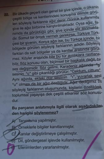 22. Bir ülkede geçerli olan genel bir şive içinde, o ülkenin
çeşitli bölge ve kentlerindeki konuşma dilinde görü-
len söyleyiş farklarına ağız denir. Günlük kullanımda
şive ile ağız birbirine karıştırılmaktadır. Oysa ağız, ta-
nimda da görüldüğü gibi, şive