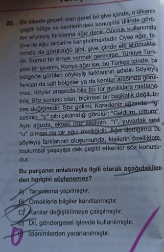 22. Bir ülkede geçerli olan genel bir şive içinde, o ülkenin
çeşitli bölge ve kentlerindeki konuşma dilinde görü-
len söyleyiş farklarına ağız denir. Günlük kullanımda
şive ile ağız birbirine karıştırılmaktadır. Oysa ağız, ta-
nimda da görüldüğü gibi, şive