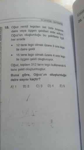 22 DENEME MATEMATIK
18. Oğuz renkli legoları üst üste koyarak
daire veya üçgen şekilleri elde ediyor.
Oğuz'un oluşturduğu bu şekillerle ilgili
her sırada
●
12 tane lego olmak üzere 3 sıra lego
ile daire şekli
15 tane lego olmak üzere 4 sıra lego
ile üçgen 