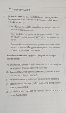 4.
MOMENTUM ALFA
Mustafa Kemal ve İstanbul Hükûmeti temsilcisi Salih
Paşa arasında 20-22 Ekim 1919'da Amasya Görüşme-
leri'nde alınan; ✓
• Anadolu ve Rumeli Müdafaa-i Hukuk Cemiyeti, İstanbul
Hükûmetince tanınacaktır.
●
İtilaf Devletleri'yle yapılacak barış görüşmelerine Tem-
sil Heyeti'nin de uygun gördüğü temsilciler gönderile-
cektir.
• Osmanlı Mebusan Meclisinin güvenlik bakımından is-
tanbul'da toplanması uygun olmadığından Anadolu'nun
güvenli bir yerinde toplanmalıdır.
kararlarına bakılarak aşağıdaki yargılardan hangisi
söylenemez?
A) İstanbul Hükûmetinin ulusal çıkarlara aykırı bir antlaşma
yapmasının önüne geçilmeye çalışıldığı
B) İstanbul Hükûmeti tarafından Milli Mücadele Hareketi'nin
resmen ve hukuken tanındığı
C) Anayasal monarşi sisteminin devamlılığına çalışıldığı
D) Yasama gücünün işgal güçlerinin etkisine girmekten kur-
tarılmaya çalışıldığı
E) Millî Mücadele Hareketi'ne halkın inancının artmasına
zemin hazırlandığı
5.