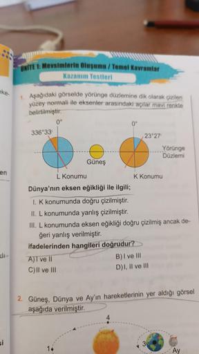 eke
en
Kli
si
ONITE 1: Mevsimlerin Oluşumu/Temel Kavramlar
Kazanım Testleri
1. Aşağıdaki görselde yörünge düzlemine dik olarak çizilen
yüzey normali ile eksenler arasındaki açılar mavi renkte
belirtilmiştir.
336°33'
A)I ve II
C) II ve III
0°
Güneş
14
0°
23