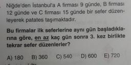 Niğde'den İstanbul'a A firması 9 günde, B firması
12 günde ve C firması 15 günde bir sefer düzen-
leyerek patates taşımaktadır.
Bu firmalar ilk seferlerine aynı gün başladıkla-
rına göre, en az kaç gün sonra 3. kez birlikte
tekrar sefer düzenlerler?
A) 180 B) 360 C) 540 D) 600 E) 720