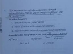 ED YAYINLARI
5.
1924 Anayasası hazırlığında seçmen yaşı 18 olarak
belirlendiği hâlde 1928'de yapılan değişiklikle seçmen yaşı
22'ye çıkarılmıştır.
Bu düzenlemenin;
1. çok partili hayata geçilememesi,
II. halkın yönetime katılma oranının azalması,
III. iki dereceli seçim sisteminin uygulamadan kaldırılması
durumlarından hangilerine ortam hazırladığı savunulabilir?
A) Yalnız I
B) Yalnız II
C) I ve II
D) II ve III
E) I, II ve III