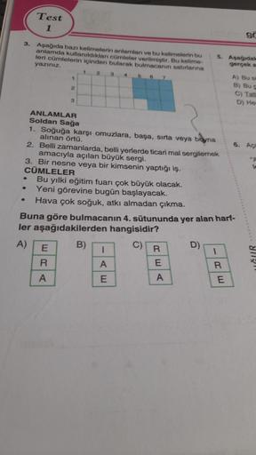 3.
Test
1
Aşağıda bazı kelimelerin anlamları ve bu kelimelerin bu
anlamda kullanıldıkları cümleler verilmiştir. Bu kelime-
leri cümlelerin içinden bularak bulmacanın satırlarına
yazınız.
1 2 3
1
2
3
ANLAMLAR
Soldan Sağa
ERA
4
5 6
1. Soğuğa karşı omuzlara, 