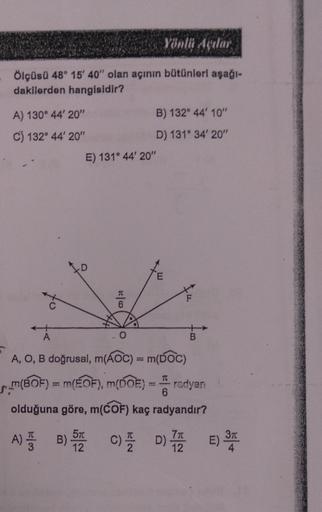 Yönlü Açılar
Ölçüsü 48° 15' 40" olan açının bütünleri aşağı-
dakilerden hangisidir?
A) 130° 44' 20"
C) 132° 44' 20"
*
E) 131° 44' 20"
T
6
B) 132° 44' 10"
D) 131° 34' 20"
O
A
A, O, B doğrusal, m(AOC) = m(DOC)
TC
m(BOF) = m(EOF), m(DOE) = radyan
6
olduğuna g