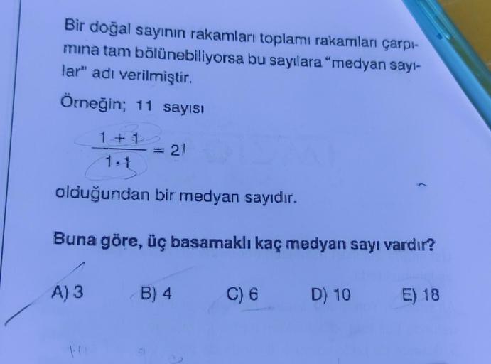 Bir doğal sayının rakamları toplamı rakamları çarpı-
mina tam bölünebiliyorsa bu sayılara "medyan sayı-
lar" adı verilmiştir.
Örneğin; 11 sayısı
1+1
1.1
olduğundan bir medyan sayıdır.
Buna göre, üç basamaklı kaç medyan sayı vardır?
A) 3
21
B) 4
C) 6 D) 10