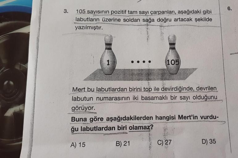 3.
105 sayısının pozitif tam sayı çarpanları, aşağıdaki gibi
labutların üzerine soldan sağa doğru artacak şekilde
yazılmıştır.
1
105
Mert bu labutlardan birini top ile devirdiğinde, devrilen
labutun numarasının iki basamaklı bir sayı olduğunu
görüyor.
Micr