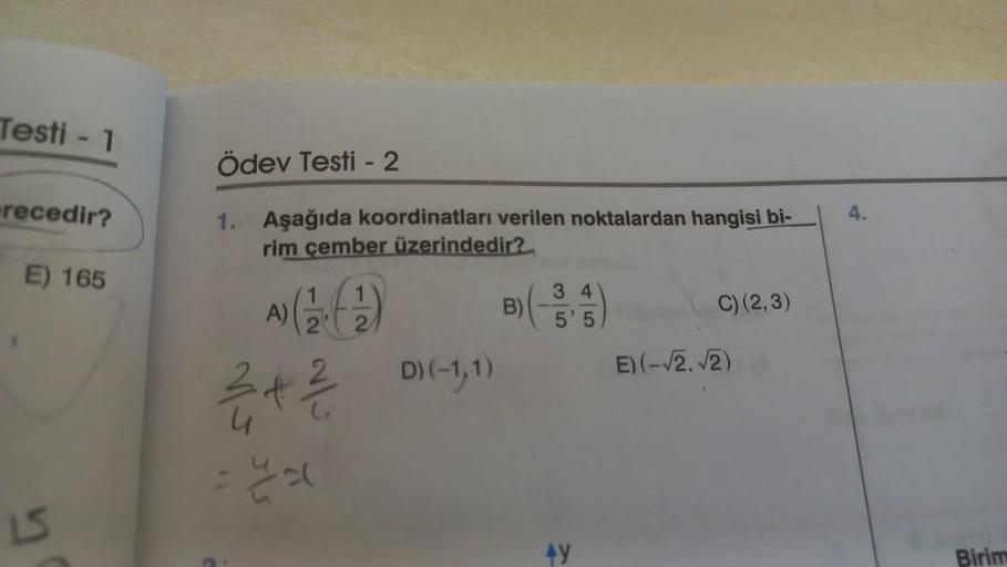 Testi - 1
recedir?
E) 165
LS
Ödev Testi - 2
1. Aşağıda koordinatları verilen noktalardan hangisi bi-
rim çember üzerindedir?
1
1
2
2
A) (9)
3 + ²/
=
D) (-1,1)
B)
3 4
5' 5
C) (2,3)
E) (-√2. √2)
4.
Birim