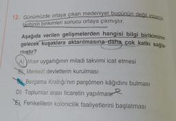 12. Günümüzde ortaya çıkan medeniyet bugünün değil insanlık
tarihinin birikimleri sonucu ortaya çıkmıştır.
Aşağıda verilen gelişmelerden hangisi bilgi birikiminin
gelecek kuşaklara aktarılmasına daha çok katkı sağla-
mıştır?
A) Mısır uygarlığının miladi takvimi icat etmesi
B Merkezî devletlerin kurulması
Bergama Krallığı'nın parşömen kâğıdını bulması
D) Toplumlar arası ticaretin yapılması
Fenikelilerin kolonicilik faaliyetlerini başlatması