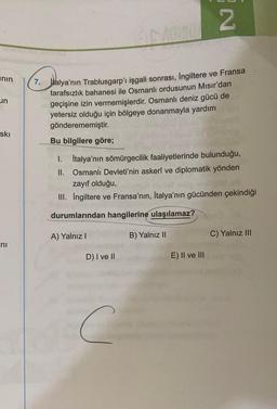 nin
un
ski
ni
2
7. Italya'nın Trablusgarp'ı işgali sonrası, İngiltere ve Fransa
tarafsızlık bahanesi ile Osmanlı ordusunun Mısır'dan
geçişine izin vermemişlerdir. Osmanlı deniz gücü de
yetersiz olduğu için bölgeye donanmayla yardım
gönderememiştir.
Bu bilgilere göre;
I. Italya'nın sömürgecilik faaliyetlerinde bulunduğu,
Osmanlı Devleti'nin askerî ve diplomatik yönden
zayıf olduğu,
Xat
II.
III. İngiltere ve Fransa'nın, İtalya'nın gücünden çekindiği
durumlarından hangilerine ulaşılamaz?
A) Yalnız I
D) I ve II
C
B) Yalnız II
E) II ve III
C) Yalnız III