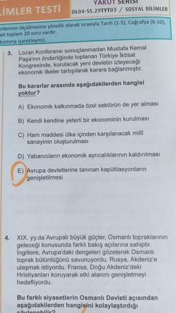 YAKUT SERISI
OL04-SS.29TYT03 / SOSYAL BİLİMLER
LİMLER TESTİ
erilerinin ölçülmesine yönelik olarak sırasıyla Tarih (1-5), Coğrafya (6-10),
ait toplam 20 soru vardır.
kısmına işaretleyiniz.
3. Lozan Konferansı sonuçlanmadan Mustafa Kemal
Paşa'nın önderliğinde toplanan Türkiye İktisat
Kongresinde, kurulacak yeni devletin izleyeceği
ekonomik ilkeler tartışılarak karara bağlanmıştır.
Bu kararlar arasında aşağıdakilerden hangisi
yoktur?
A) Ekonomik kalkınmada özel sektörün de yer alması
B) Kendi kendine yeterli bir ekonominin kurulması
C) Ham maddesi ülke içinden karşılanacak millî
sanayinin oluşturulmas
D) Yabancıların ekonomik ayrıcalıklarının kaldırılması
E) Avrupa devletlerine tanınan kapütilasyonların
genişletilmesi
4. XIX. yy.da 'Avrupalı büyük güçler, Osmanlı topraklarının
geleceği konusunda farklı bakış açılarına sahiptir.
Ingiltere, Avrupa'daki dengeleri gözeterek Osmanlı
toprak bütünlüğünü savunuyordu. Rusya, Akdeniz'e
ulaşmak istiyordu. Fransa, Doğu Akdeniz'deki
Hristiyanları koruyarak etki alanını genişletmeyi
hedefliyordu.
Bu farklı siyasetlerin Osmanlı Devleti açısından
aşağıdakilerden hangisini kolaylaştırdığı
söylenebilir?