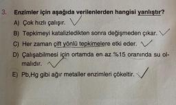 3.
Enzimler için aşağıda verilenlerden hangisi yanlıştır?
A) Çok hızlı çalışır. V
B) Tepkimeyi katalizledikten sonra değişmeden çıkar.
C) Her zaman çift yönlü tepkimelere etki eder.
D) Çalışabilmesi için ortamda en az %15 oranında su ol-
malıdır.
E) Pb, Hg gibi ağır metaller enzimleri çökeltir.